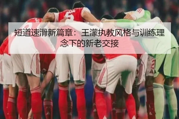 短道速滑新篇章：王濛执教风格与训练理念下的新老交接