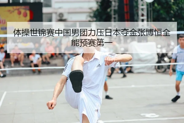 体操世锦赛中国男团力压日本夺金张博恒全能预赛第一