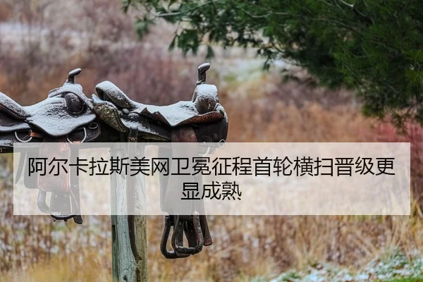 阿尔卡拉斯美网卫冕征程首轮横扫晋级更显成熟