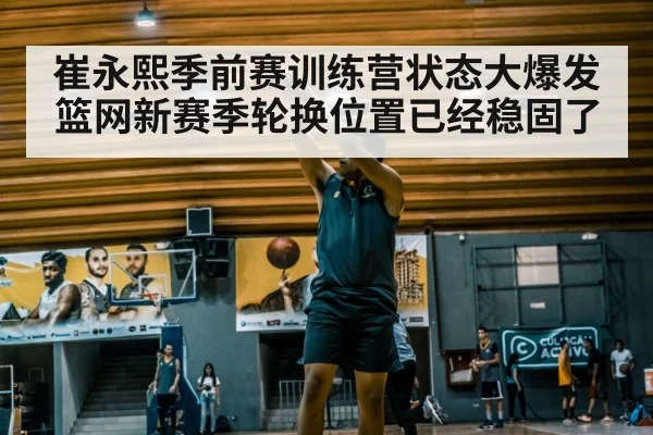 崔永熙季前赛训练营状态大爆发篮网新赛季轮换位置已经稳固了
