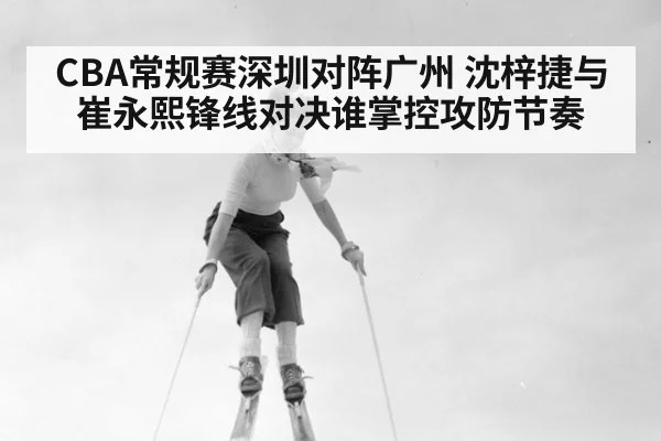 CBA常规赛深圳对阵广州 沈梓捷与崔永熙锋线对决谁掌控攻防节奏